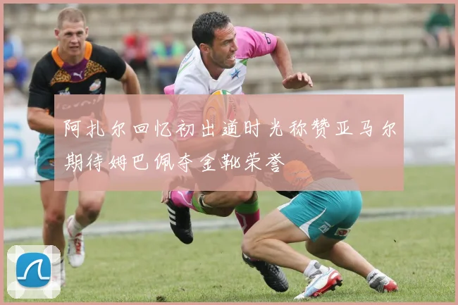 阿扎尔回忆初出道时光称赞亚马尔期待姆巴佩夺金靴荣誉