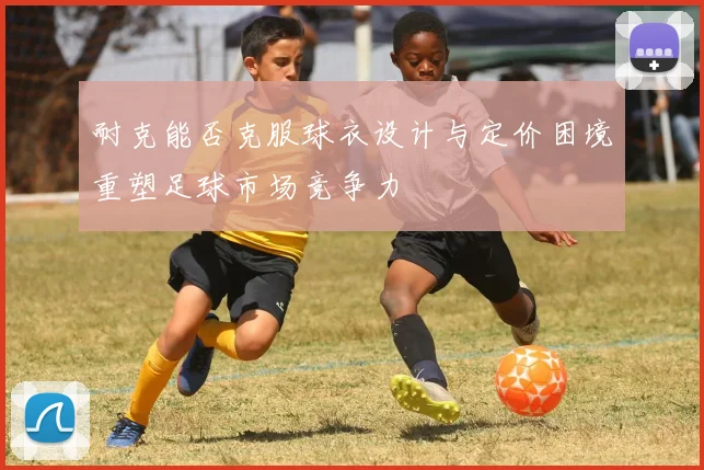 耐克能否克服球衣设计与定价困境重塑足球市场竞争力