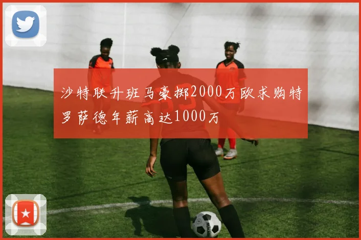 沙特联升班马豪掷2000万欧求购特罗萨德年薪高达1000万