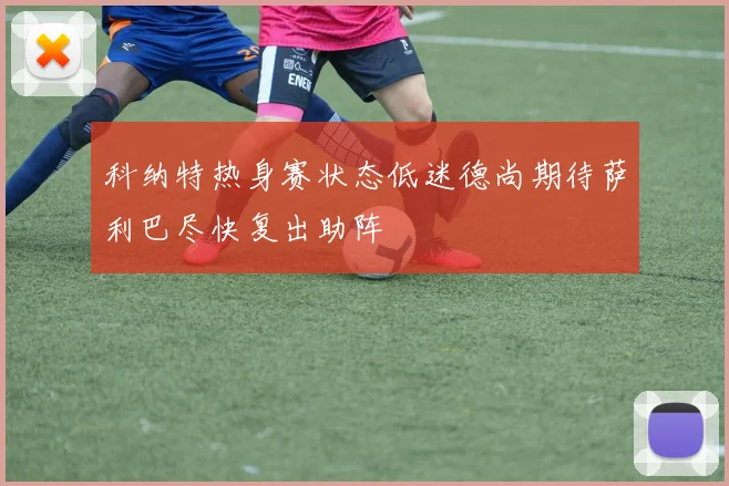 科纳特热身赛状态低迷德尚期待萨利巴尽快复出助阵