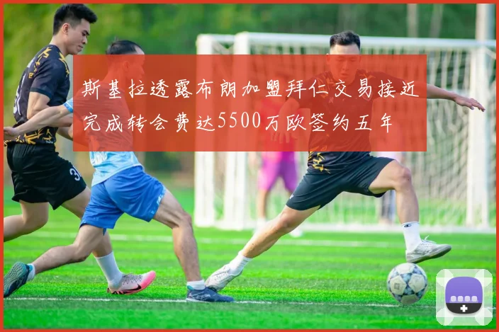 斯基拉透露布朗加盟拜仁交易接近完成转会费达5500万欧签约五年