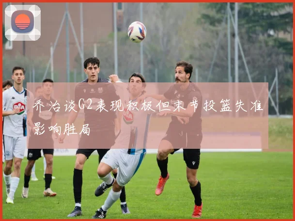乔治谈G2表现积极但末节投篮失准影响胜局