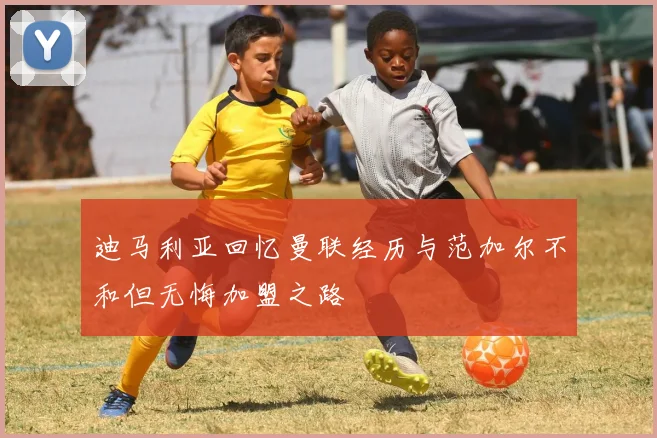 迪马利亚回忆曼联经历与范加尔不和但无悔加盟之路