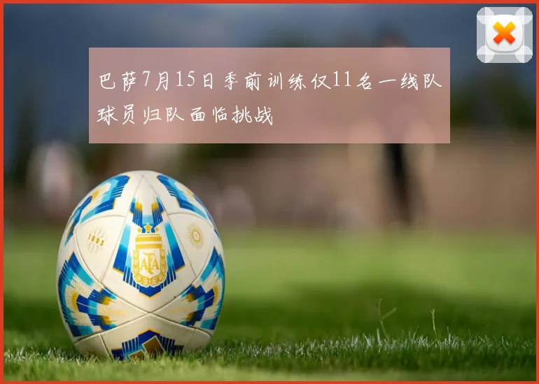 巴萨7月15日季前训练仅11名一线队球员归队面临挑战