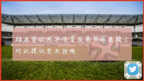 雄鹿曾欲用字母哥交易莫布里骑士对此提议坚决拒绝
