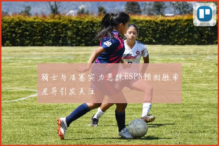骑士与活塞实力悬殊ESPN预测胜率差异引发关注