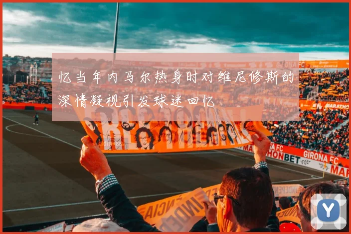 忆当年内马尔热身时对维尼修斯的深情凝视引发球迷回忆