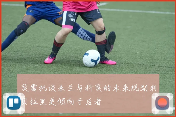 莫雷托谈米兰与科莫的未来规划利贝拉里更倾向于后者