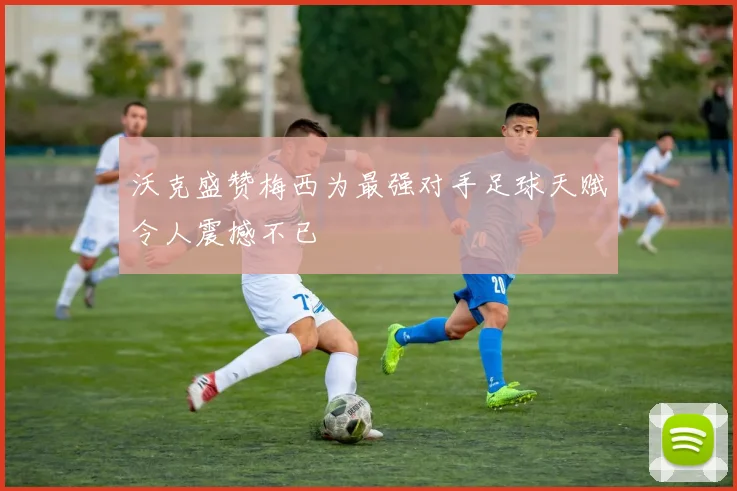 沃克盛赞梅西为最强对手足球天赋令人震撼不已