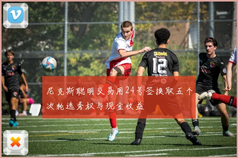 尼克斯聪明交易用24号签换取五个次轮选秀权与现金收益