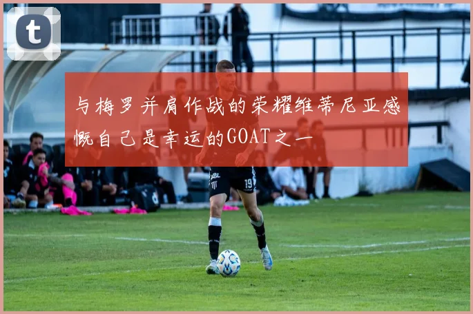 与梅罗并肩作战的荣耀维蒂尼亚感慨自己是幸运的GOAT之一