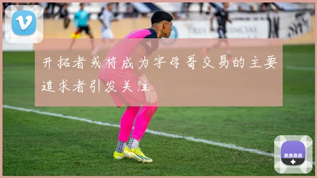 开拓者或将成为字母哥交易的主要追求者引发关注