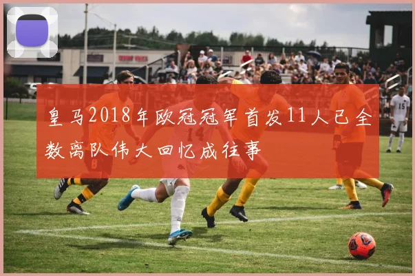 皇马2018年欧冠冠军首发11人已全数离队伟大回忆成往事