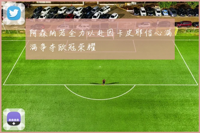 阿森纳若全力以赴因卡皮耶信心满满争夺欧冠荣耀