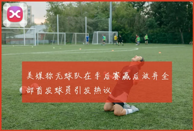 美媒称无球队在季后赛赢后放弃全部首发球员引发热议
