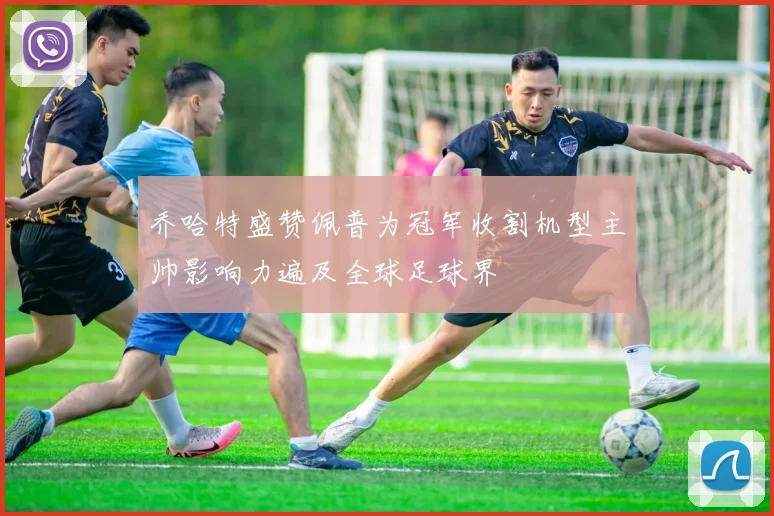 乔哈特盛赞佩普为冠军收割机型主帅影响力遍及全球足球界