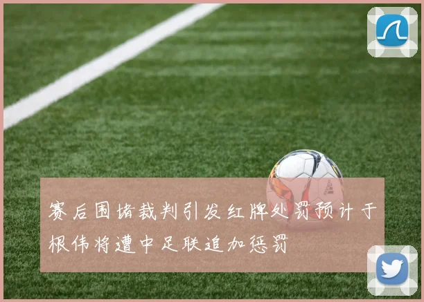 赛后围堵裁判引发红牌处罚预计于根伟将遭中足联追加惩罚