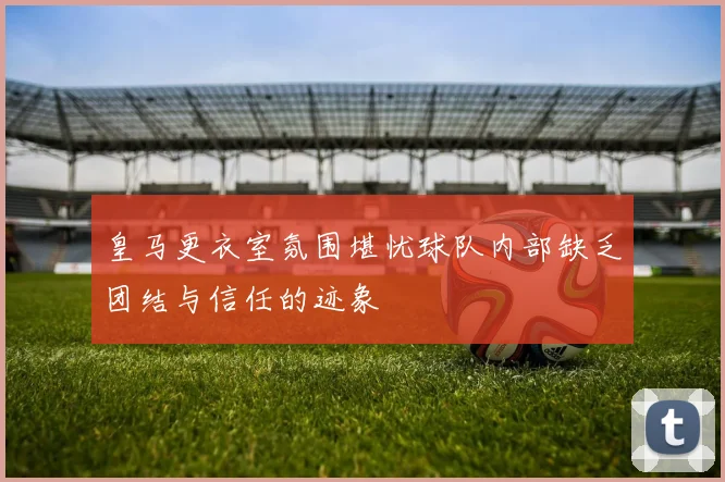 皇马更衣室氛围堪忧球队内部缺乏团结与信任的迹象