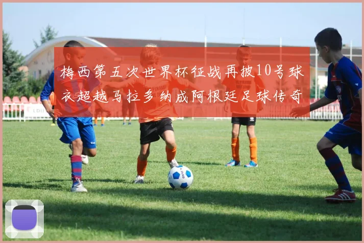 梅西第五次世界杯征战再披10号球衣超越马拉多纳成阿根廷足球传奇