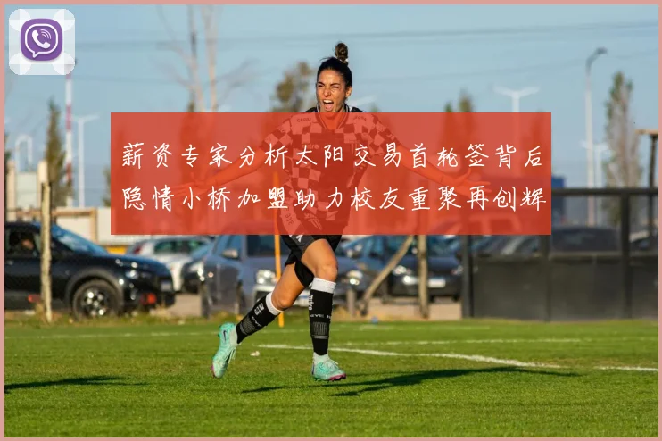 薪资专家分析太阳交易首轮签背后隐情小桥加盟助力校友重聚再创辉煌