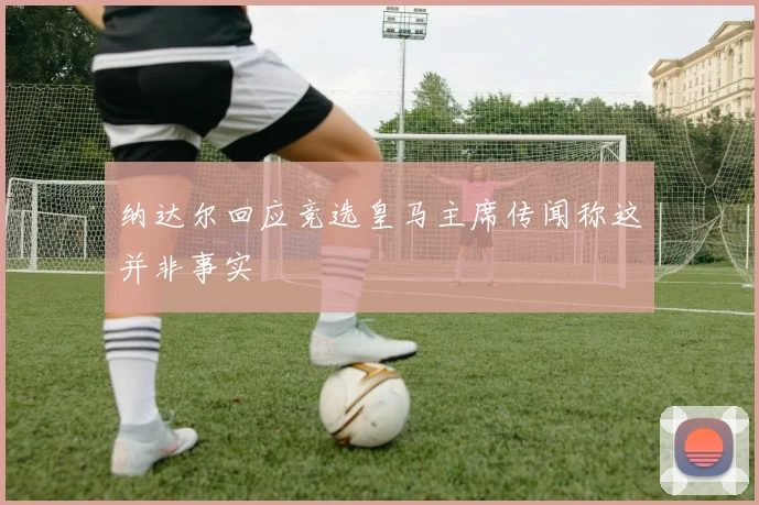 纳达尔回应竞选皇马主席传闻称这并非事实